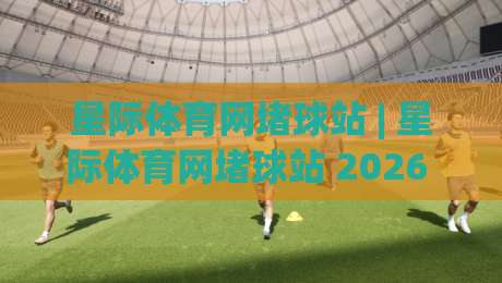 星际体育网堵球站 | 星际体育网堵球站 2026 全新体验：从实时数据到社群互动的沉浸式玩法|线上十大最稳体球网评级时间推荐直播源不卡顿在线观看