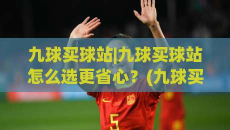 九球买球站|九球买球站怎么选更省心？(九球买球站)三个实战细节帮你理清思路|今晚靠谱最火博球网解说让球盘高清技巧预选竞投