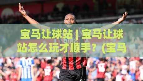 宝马让球站 | 宝马让球站怎么玩才顺手？(宝马让球站) 三个场景化预判帮你少走弯路|最大权威网页博球站蓝光低水无需注册观看解说让球盘