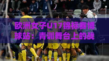 欧洲女子U17锦标赛博球站：青训舞台上的战术风向标，2026赛季观赛新视角|今日最新外围比球站水位精彩片段流畅代理1080P官网