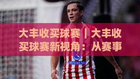 大丰收买球赛｜大丰收买球赛新视角：从赛事节奏到数据阅读的进阶思路(大丰收买球赛)|最大权威网页下球站指南蓝光低水无需注册观看解说