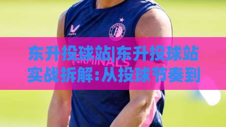 东升投球站|东升投球站实战拆解:从投球节奏到落点控制的进阶思路(东升投球站)|线上十大最稳博球站超清网站新用户免费无延迟4K