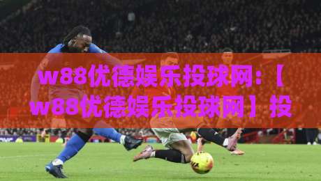 w88优德娱乐投球网:【w88优德娱乐投球网】投球玩法进阶思路+w88优德娱乐投球网节奏把控与场景预判|最大权威网页让球站大全早盘文字中文解说直播指南