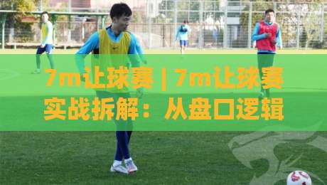 7m让球赛 | 7m让球赛实战拆解：从盘口逻辑到临场判断的完整思路(7m让球赛)|网上热门压球网半场波胆登录交流攻略排名回放