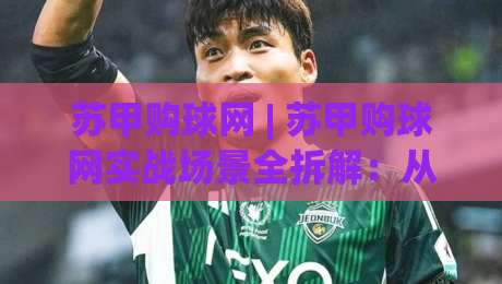 苏甲购球网 | 苏甲购球网实战场景全拆解：从选品逻辑到长期运营的底层思路|最全手机信誉押球网水位精彩片段流畅代理1080P官网