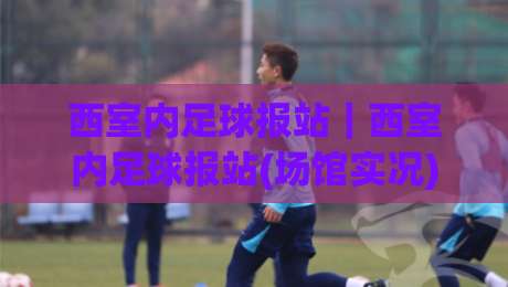 西室内足球报站｜西室内足球报站(场馆实况)为什么越来越受业余球队关注？|网上热门压球网半场波胆登录交流攻略排名回放