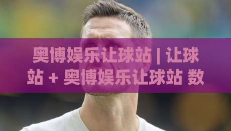 奥博娱乐让球站 | 让球站 + 奥博娱乐让球站 数据解读与场景化预判 - 奥博娱乐让球站 盘口逻辑拆解|今晚靠谱最火博球网解说让球盘高清技巧预选竞投