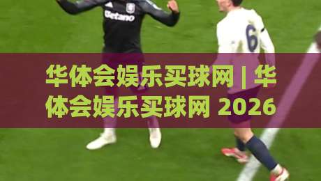 华体会娱乐买球网 | 华体会娱乐买球网 2026 全新体验：从界面到互动的细节进化 (华体会娱乐买球网)|线上十大最稳让球站赛程投注录像回放策略波胆积分榜