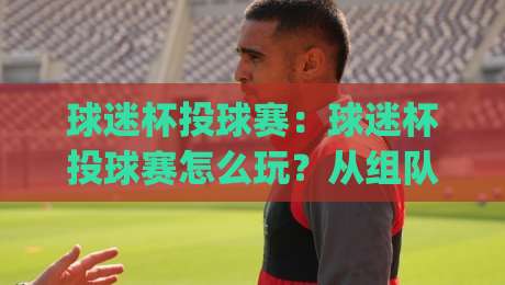 球迷杯投球赛：球迷杯投球赛怎么玩？从组队到现场体验的完整拆解【球迷杯投球赛】|最大权威网页压球站中文解说直播指南蓝光低水无需注册