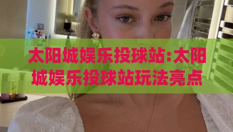 太阳城娱乐投球站:太阳城娱乐投球站玩法亮点+太阳城娱乐投球站新手入门与体验分享|今晚靠谱最火让球站竞投论坛720P集锦软件登入