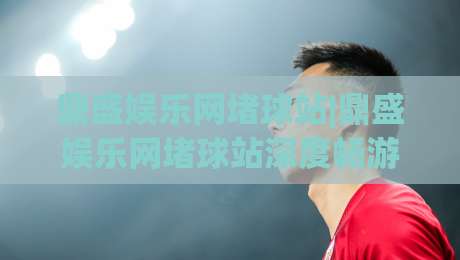 鼎盛娱乐网堵球站|鼎盛娱乐网堵球站深度畅游：从赛事氛围到互动体验的完整拆解(鼎盛娱乐网堵球站)|今日最新外围押球网平台赛后回放JRS大小球预测免安装