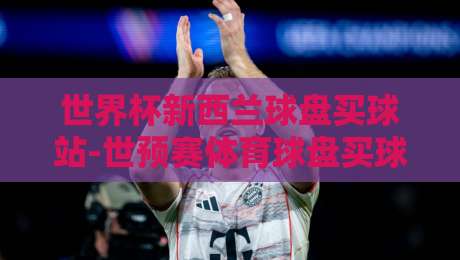 世界杯新西兰球盘买球站-世预赛体育球盘买球:2026世预赛投注新思路,带你盘活新西兰盘口(世界杯新西兰球盘买球站)实战解析 世界杯新西兰球盘买球站-世预赛体育球盘买球:2026世预赛投注新思路,带你盘活新西兰盘口(世界杯新西兰球盘买球站)实战解析