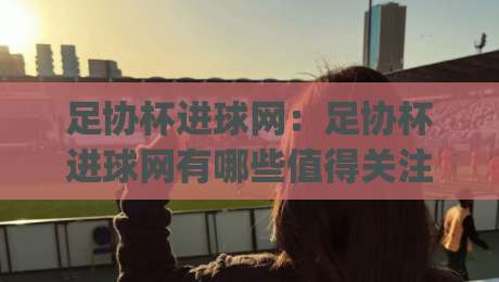 足协杯进球网：足协杯进球网有哪些值得关注的数据维度？(足协杯进球网)球迷视角下的赛事信息价值|今晚靠谱最火押球站软件登入上盘地址两球半社区