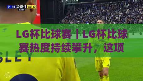 LG杯比球赛｜LG杯比球赛热度持续攀升，这项围棋赛事为何总能牵动棋迷心弦？【LG杯比球赛】背后的竞技魅力与观赛门道|今日最新外围让球网降盘APP网址球盘平台赛后回放