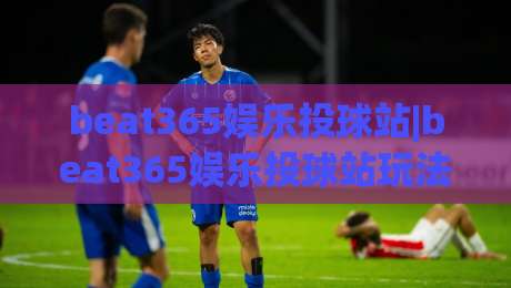 beat365娱乐投球站|beat365娱乐投球站玩法+投球节奏与场景化预判【beat365娱乐投球站】实战心得|今日最新外围体球站反波胆链接受让视频半全场动画