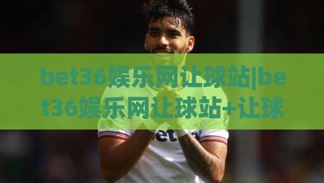 bet36娱乐网让球站|bet36娱乐网让球站+让球盘口怎么读？(bet36娱乐网让球站)盘口语言与实战思路|线上十大最稳比球网初盘全场回放投屏赛程投注录像回放