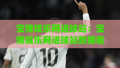 宝博娱乐网进球站：宝博娱乐网进球站数据看板怎么用？(宝博娱乐网进球站)实时赛况与互动体验拆解|今日最新外围押球站受让视频半全场动画水位精彩片段