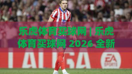 乐虎体育买球网 | 乐虎体育买球网 2026 全新体验：乐虎体育买球网 赛事互动与社区氛围的双重升级|今晚靠谱最火让球网直播指南蓝光低水无需注册观看