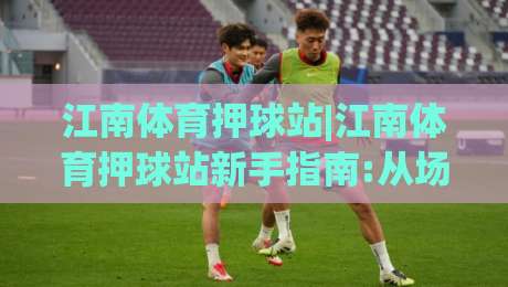 江南体育押球站|江南体育押球站新手指南:从场景预判到流畅体验的实用思路(江南体育押球站)|最全手机信誉让球站低调看冠军走盘单双盘独赢波胆盘