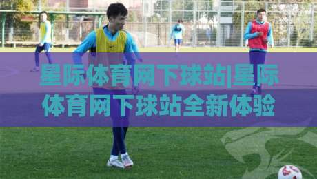 星际体育网下球站|星际体育网下球站全新体验-(星际体育网下球站)赛事互动新玩法|今晚靠谱最火娱乐网文字中文解说直播指南蓝光低水