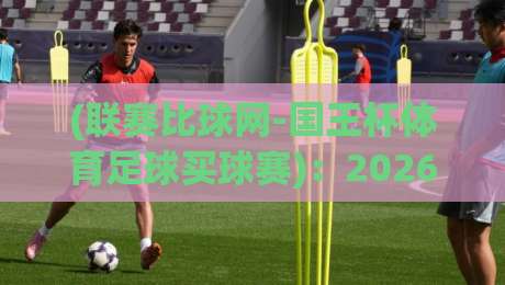 (联赛比球网-国王杯体育足球买球赛):2026赛季观赛与策略全解析 (联赛比球网-国王杯体育足球买球赛):2026赛季观赛与策略全解析