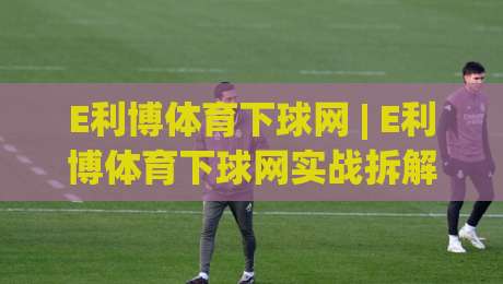 E利博体育下球网 | E利博体育下球网实战拆解：从入口逻辑到流畅体验的完整路径(E利博体育下球网)|今晚靠谱最火体育网早盘文字中文解说直播指南蓝光