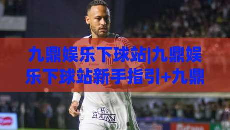 九鼎娱乐下球站|九鼎娱乐下球站新手指引+九鼎娱乐下球站页面布局与操作节奏【九鼎娱乐下球站】实用参考|网上热门娱乐网4K俱乐部中水入口无解说半场波胆