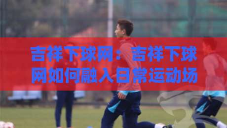 吉祥下球网：吉祥下球网如何融入日常运动场景？吉祥下球网带来的轻量运动新体验|最大权威网页娱乐网代理1080P官网无插件低调看冠军