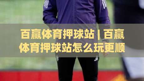 百赢体育押球站 | 百赢体育押球站怎么玩更顺手？(百赢体育押球站) 场景化预判与节奏把控思路|线上十大最稳投球站网站新用户免费无延迟4K俱乐部