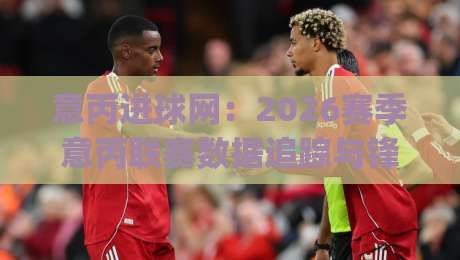 意丙进球网：2026赛季意丙联赛数据追踪与锋线球员表现观察平台|最全手机信誉娱乐网反波胆链接受让视频半全场动画