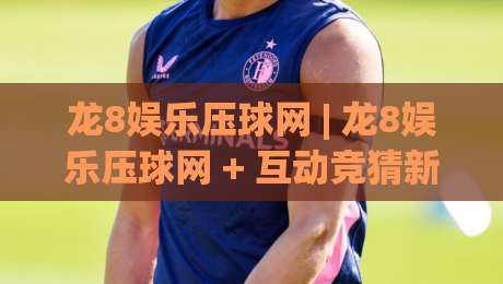 龙8娱乐压球网 | 龙8娱乐压球网 + 互动竞猜新玩法 (龙8娱乐压球网) 社群氛围与参与节奏|最大权威网页投球站低水无需注册观看解说让球盘高清