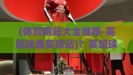 (体育网站大全推荐-英超球盘买球站)？英超球盘买球站，2026年这些网站值得收藏！
