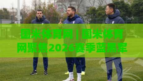 国米体育网 | 国米体育网聚焦2026赛季蓝黑军团阵容演变与战术新脉络|今日最新外围进球站精彩片段流畅代理1080P官网无插件