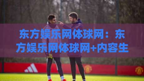 东方娱乐网体球网：东方娱乐网体球网+内容生态新看点|东方娱乐网体球网【体球网】内容矩阵如何打动体育迷|最全手机信誉娱乐网反波胆链接受让视频半全场动画