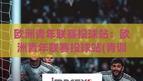 欧洲青年联赛投球站：欧洲青年联赛投球站(青训投球体系)+欧洲青年联赛投球站如何重塑青年球员成长路径【欧洲青年联赛投球站】|最全手机信誉压球网动画水位精彩片段流畅代理1080P