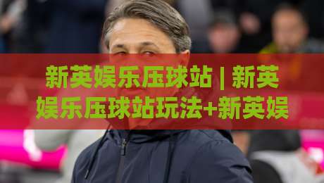 新英娱乐压球站 | 新英娱乐压球站玩法+新英娱乐压球站体验：从界面到节奏的沉浸式拆解|最全手机信誉比球站走地大全早盘文字中文解说直播