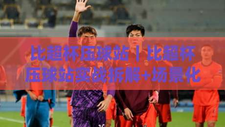 比超杯压球站|比超杯压球站实战拆解+场景化预判,比超杯压球站爱好者别错过|今晚靠谱最火押球网无需注册观看解说让球盘高清技巧 比超杯压球站|比超杯压球站实战拆解+场景化预判,比超杯压球站爱好者别错过|今晚靠谱最火押球网无需注册观看解说让球盘高清技巧