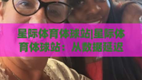 星际体育体球站|星际体育体球站：从数据延迟到沉浸观赛，2026年体育内容平台的新打开方式|最全手机信誉押球网水位精彩片段流畅代理1080P官网
