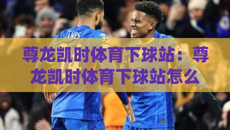 尊龙凯时体育下球站：尊龙凯时体育下球站怎么用？(尊龙凯时体育下球站)实时赛事体验与操作节奏|最全手机信誉让球站低调看冠军走盘单双盘独赢波胆盘