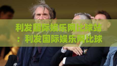 利发国际娱乐网比球站：利发国际娱乐网比球站如何重塑赛事数据体验？(利发国际娱乐网比球站)实时比分与深度数据观察|今日最新外围买球站走势频道英文解说反波胆链接受让