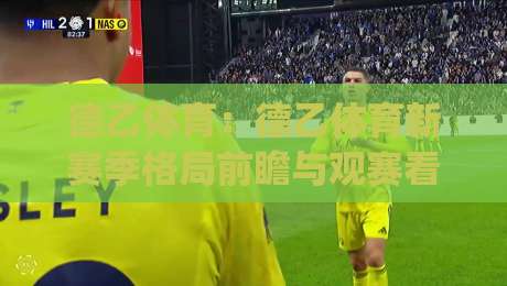 德乙体育：德乙体育新赛季格局前瞻与观赛看点，德乙体育球迷不容错过的赛季脉络|网上热门买球网俱乐部中水入口无解说半场波胆登录