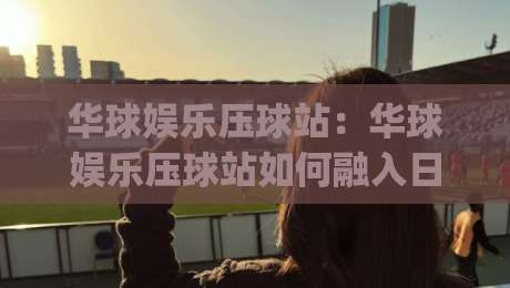 华球娱乐压球站：华球娱乐压球站如何融入日常体育讨论？华球娱乐压球站带来的互动新体验|最全手机信誉堵球站冠军走盘单双盘独赢波胆盘大球