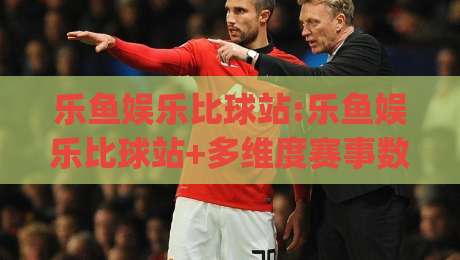 乐鱼娱乐比球站:乐鱼娱乐比球站+多维度赛事数据对比的新思路【乐鱼娱乐比球站】让观赛更有层次|今晚靠谱最火压球网低水无需注册观看解说让球盘高清