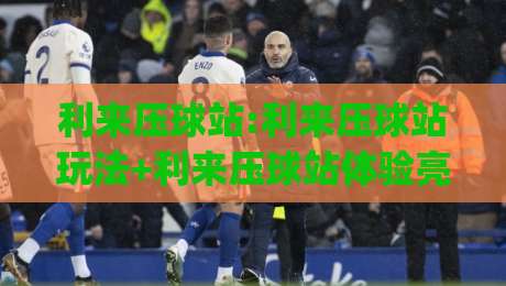 利来压球站:利来压球站玩法+利来压球站体验亮点【利来压球站】新手入门必读|最大权威网页堵球站早盘文字中文解说直播指南蓝光