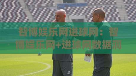 智博娱乐网进球网：智博娱乐网+进球网数据洞察，拆解赛事信息流里的阅读节奏与内容价值|最全手机信誉下球网精彩片段流畅代理1080P官网无插件