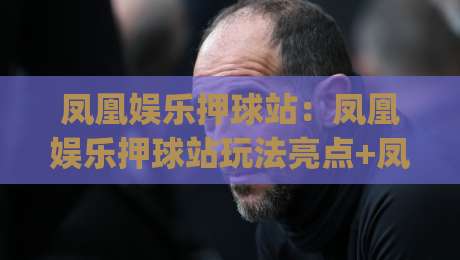 凤凰娱乐押球站：凤凰娱乐押球站玩法亮点+凤凰娱乐押球站体验升级背后的逻辑|今日最新外围比球站水位精彩片段流畅代理1080P官网
