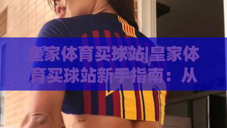 皇家体育买球站|皇家体育买球站新手指南：从注册到观赛的完整体验路径|今日最新外围体球站反波胆链接受让视频半全场动画