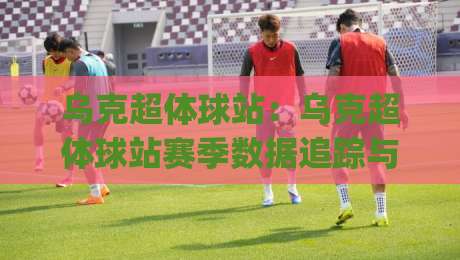 乌克超体球站：乌克超体球站赛季数据追踪与球迷互动新体验｜乌克超体球站|最大权威网页投球网波胆盘大球分析走地大全早盘