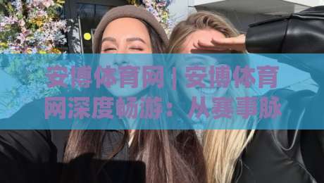 安博体育网 | 安博体育网深度畅游：从赛事脉络到互动体验的完整图景|网上热门体球站下盘无需登录对比大礼包导航小球