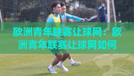 欧洲青年联赛让球网：欧洲青年联赛让球网如何读懂青年赛事数据背后的真实信号？欧洲青年联赛让球网+青训观察者的信息筛选思路|最全手机信誉压球站单双盘独赢波胆盘大球分析走地